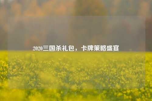 2020三国杀礼包，卡牌策略盛宴