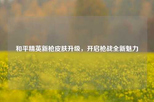 和平精英新枪皮肤升级，开启枪战全新魅力