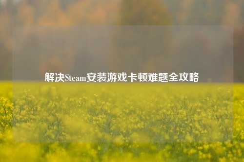 解决Steam安装游戏卡顿难题全攻略