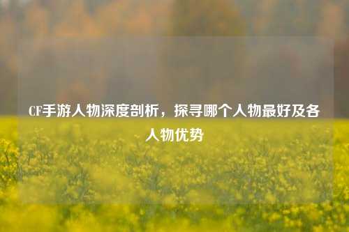 CF手游人物深度剖析，探寻哪个人物最好及各人物优势