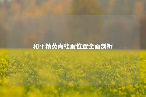 和平精英青蛙蛋位置全面剖析