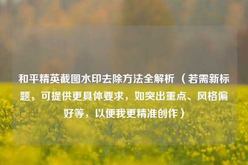 和平精英截图水印去除方法全解析 （若需新标题，可提供更具体要求，如突出重点、风格偏好等，以便我更精准创作）