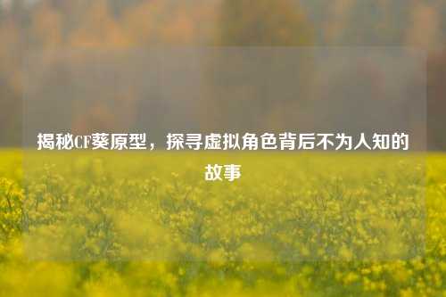 揭秘CF葵原型，探寻虚拟角色背后不为人知的故事