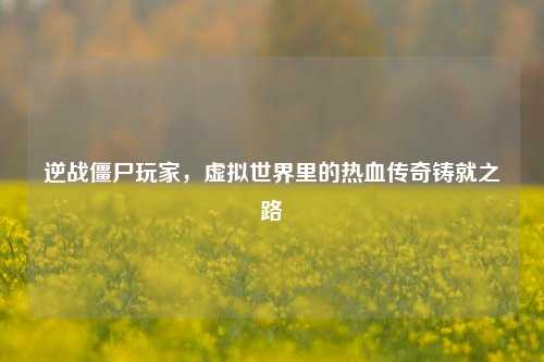 逆战僵尸玩家，虚拟世界里的热血传奇铸就之路